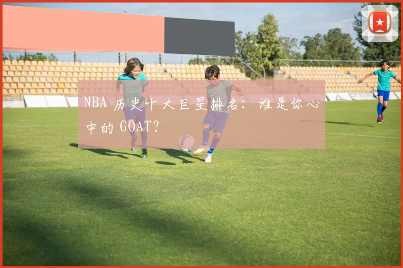 NBA 历史十大巨星排名：谁是你心中的 GOAT？