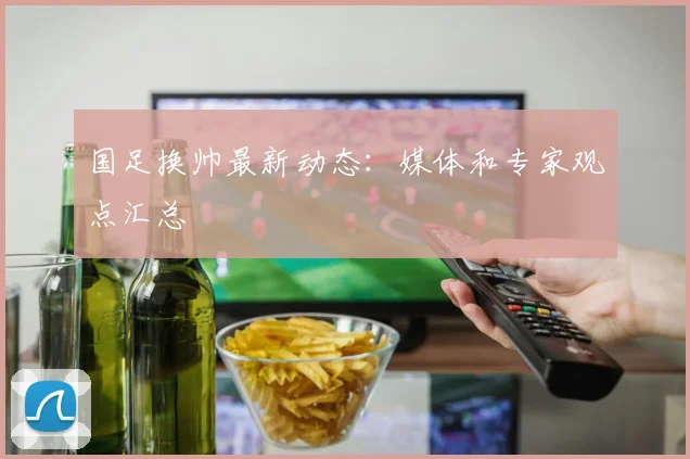 国足换帅最新动态：媒体和专家观点汇总
