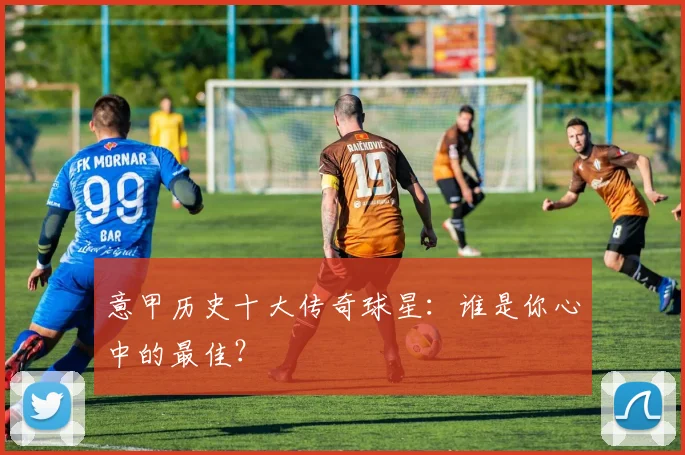 意甲历史十大传奇球星:谁是你心中的最佳?