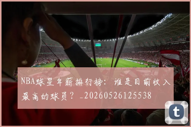NBA球星年薪排行榜：谁是目前收入最高的球员？_20260526125538