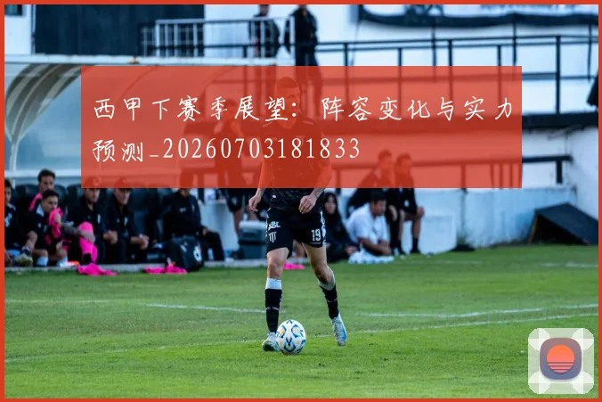 西甲下赛季展望：阵容变化与实力预测_20260703181833