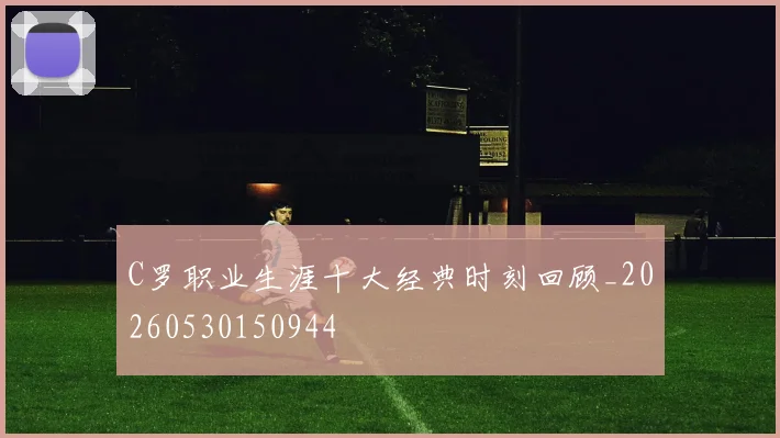 C罗职业生涯十大经典时刻回顾_20260530150944