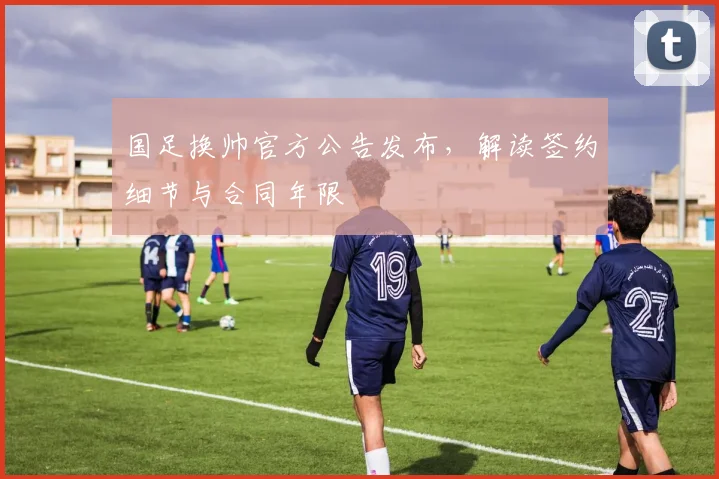 国足换帅官方公告发布，解读签约细节与合同年限