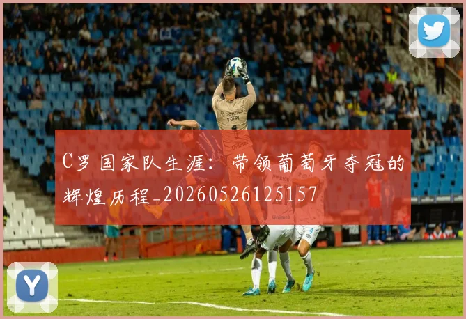C罗国家队生涯：带领葡萄牙夺冠的辉煌历程_20260526125157