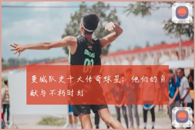 曼城队史十大传奇球星：他们的贡献与不朽时刻