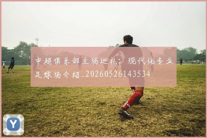 中超俱乐部主场巡礼:现代化专业足球场介绍_20260526143534