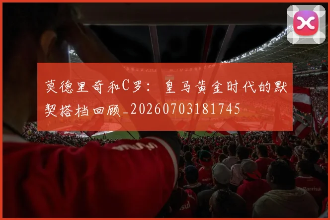 莫德里奇和C罗：皇马黄金时代的默契搭档回顾_20260703181745