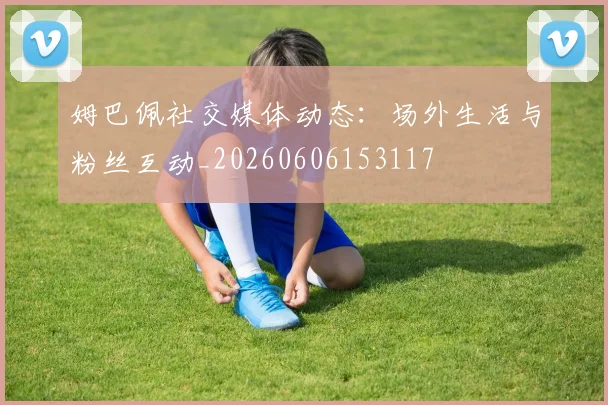 姆巴佩社交媒体动态：场外生活与粉丝互动_20260606153117