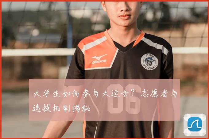 大学生如何参与大运会?志愿者与选拔机制揭秘