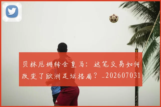 贝林厄姆转会皇马：这笔交易如何改变了欧洲足坛格局？_20260703182001